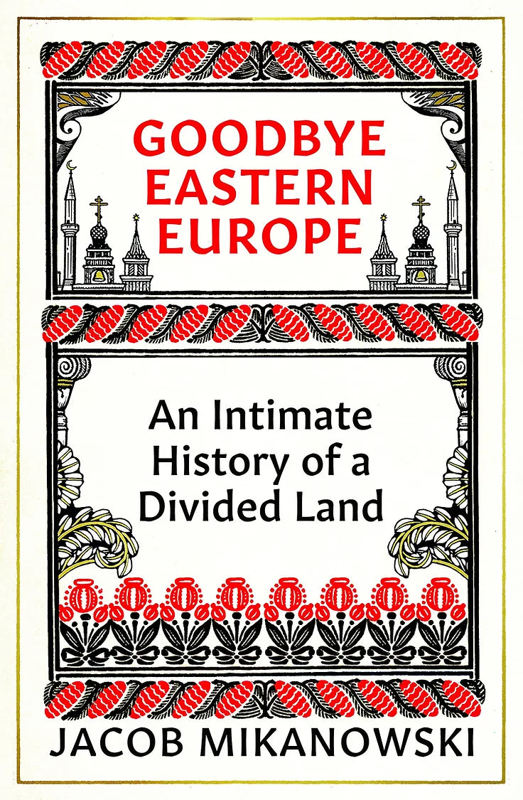 Goodbye Eastern Europe: An Intimate History of a Divided Land by Jacob Mikanowski