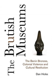 The Brutish Museums: The Benin Bronzes, Colonial Violence and Cultural Restitution by Dan Hicks