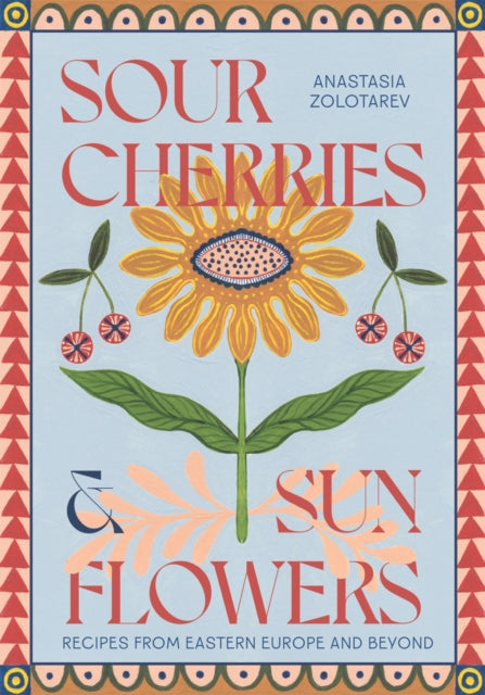 Sour Cherries and Sunflowers : A Taste of Home. Recipes from Eastern Europe and Beyond by Anastasia Zolotarev