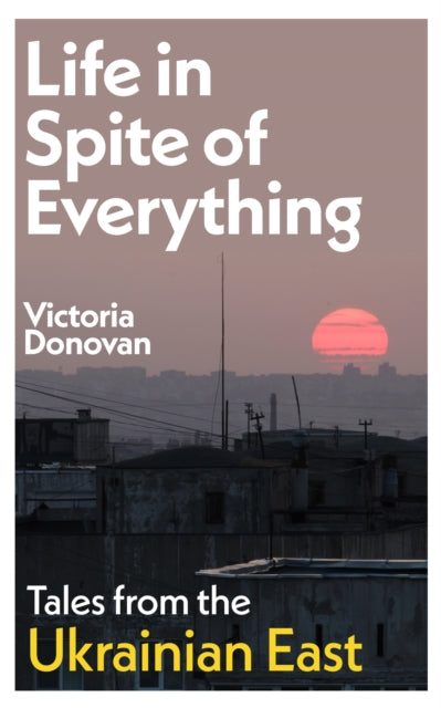 Life in Spite of Everything: Tales from the Ukrainian East by Victoria Donovan