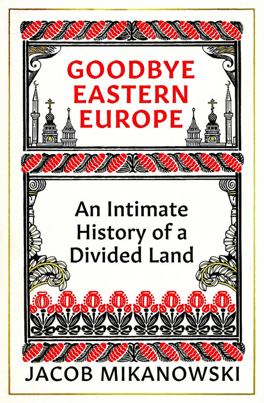 Goodbye Eastern Europe: An Intimate History of a Divided Land by Jacob Mikanowski