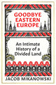 Goodbye Eastern Europe: An Intimate History of a Divided Land by Jacob Mikanowski