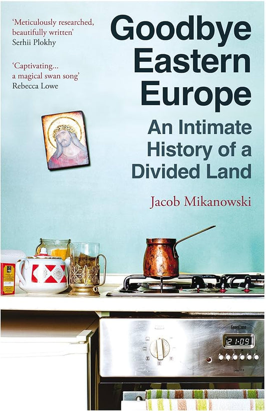 Goodbye Eastern Europe: An Intimate History of a Divided Land by Jacob Mikanowski