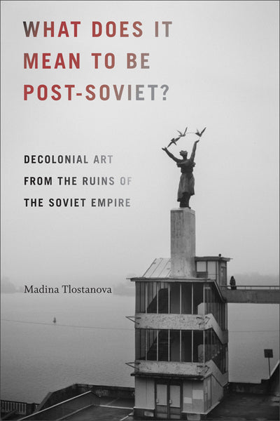 What Does It Mean to Be Post-Soviet? Decolonial Art from the Ruins of the Soviet Empire by Madina Tlostanova