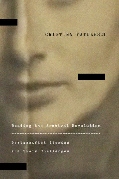 Reading the Archival Revolution : Declassified Stories and Their Challenges by Cristina Vatulescu