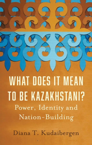 What Does It Mean to Be Kazakhstani?: Power, Identity and Nation-Building by Diana T. Kudaibergen