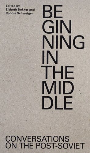 Beginning in the Middle: Conversations on the Post-Soviet edited by Elsbeth Dekker & Robbie Schweiger