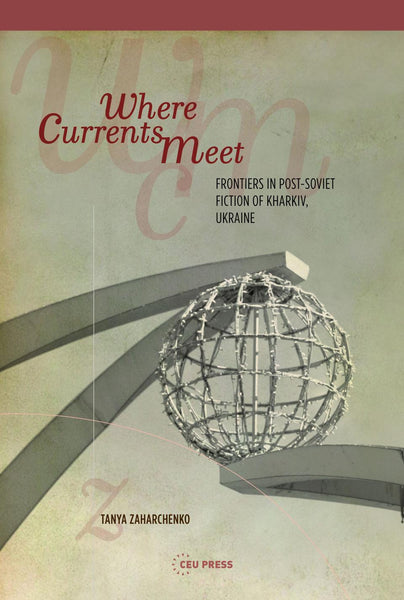Where Currents Meet: Frontiers in Post-Soviet Fiction of Kharkiv, Ukraine by Tanya Zaharchenko