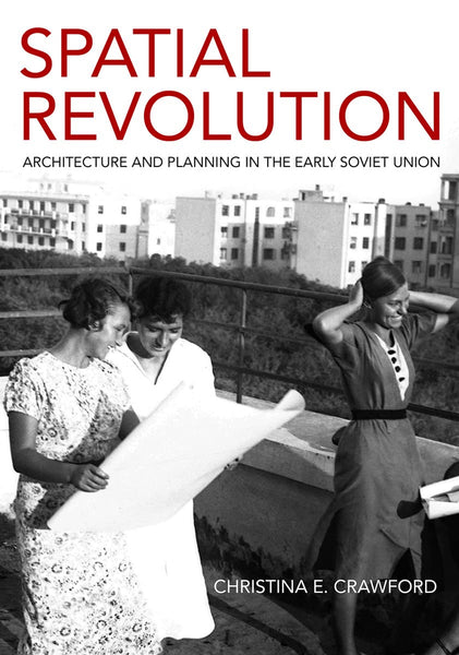 Spatial Revolution: Architecture and Planning in the Early Soviet Union by Christina E. Crawford
