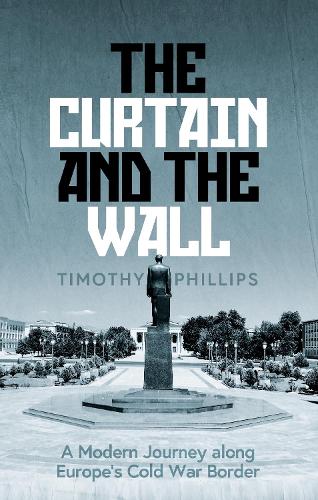 The Curtain and the Wall: A Modern Journey Along Europe's Cold War Border by Timothy Phillips